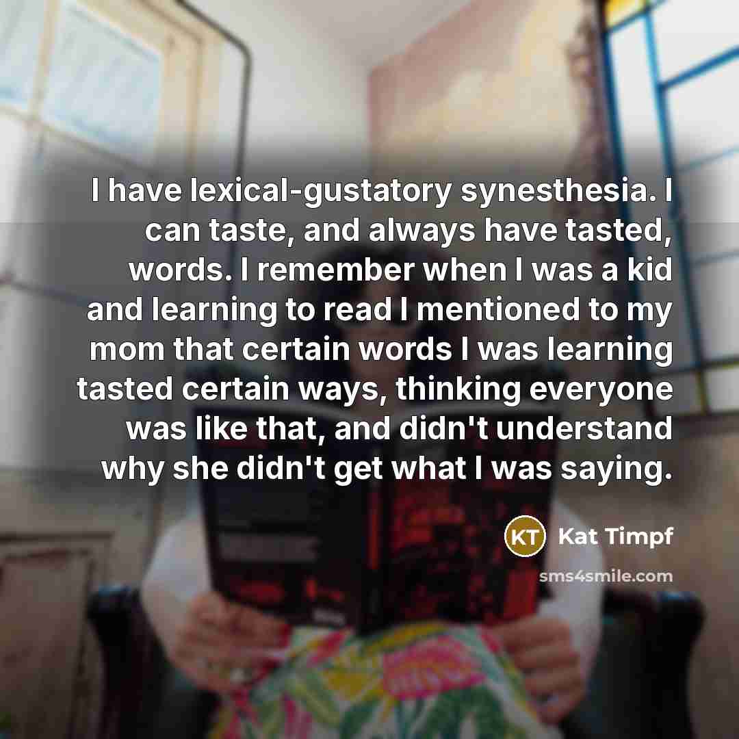 “I have lexical-gustatory synesthesia. I can taste, and always have tasted, words. I remember when I was a kid and learning to read I mentioned to my mom that certain words I was learning tasted certain ways, thinking everyone was like that, and didn't understand why she didn't get what I was saying.” quote by Kat Timpf