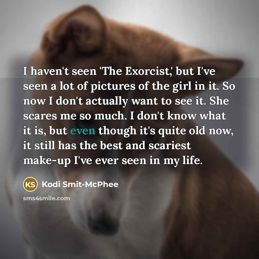 “I haven't seen 'The Exorcist,' but I've seen a lot of pictures of the girl in it. So now I don't actually want to see it. She scares me so much. I don't know what it is, but even though it's quite old now, it still has the best and scariest make-up I've ever seen in my life.” quote by Kodi Smit-McPhee