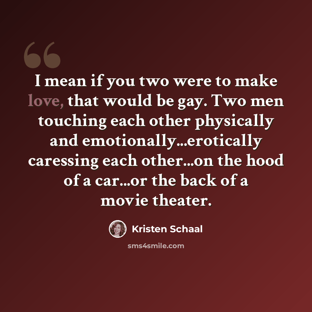 “I mean if you two were to make love, that would be gay. Two men touching each other physically and emotionally...erotically caressing each other...on the hood of a car...or the back of a movie theater.” quote by Kristen Schaal