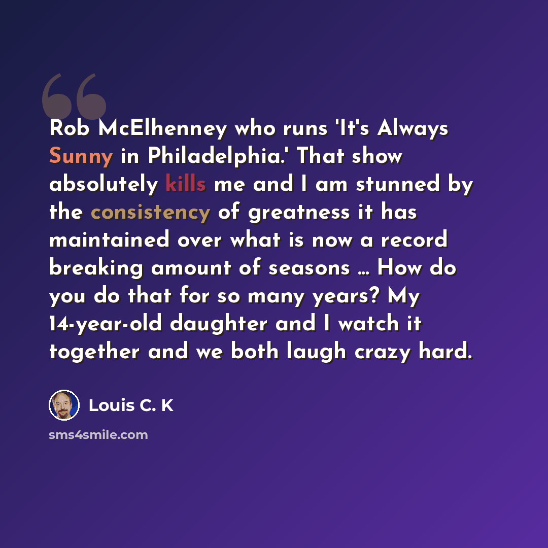 “Rob McElhenney who runs 'It's Always Sunny in Philadelphia.' That show absolutely kills me and I am stunned by the consistency of greatness it has maintained over what is now a record breaking amount of seasons ... How do you do that for so many years? My 14-year-old daughter and I watch it…” quote by Louis C. K