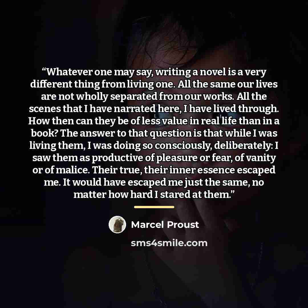“Whatever one may say, writing a novel is a very different thing from living one. All the same our lives are not wholly separated from our works. All the scenes that I have narrated here, I have lived through. How then can they be of less value in real life than in a book? The answer to that…” quote by Marcel Proust