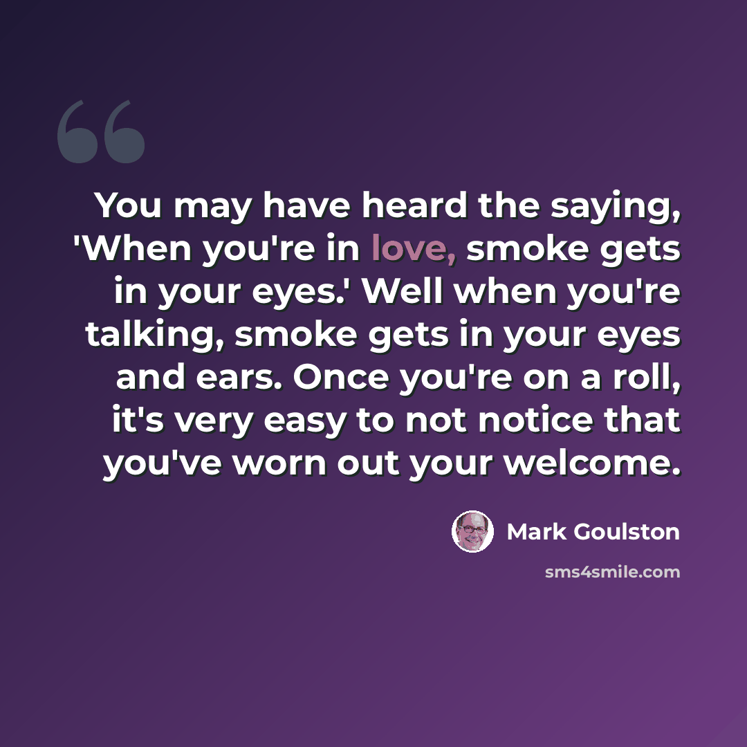 “You may have heard the saying, 'When you're in love, smoke gets in your eyes.' Well when you're talking, smoke gets in your eyes and ears. Once you're on a roll, it's very easy to not notice that you've worn out your welcome.” quote by Mark Goulston