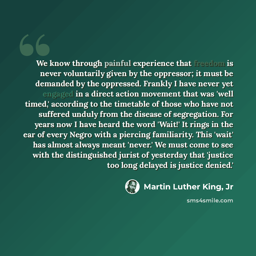 “We know through painful experience that freedom is never voluntarily given by the oppressor; it must be demanded by the oppressed. Frankly I have never yet engaged in a direct action movement that was 'well timed,' according to the timetable of those who have not suffered unduly from the disease…” quote by Martin Luther King, Jr