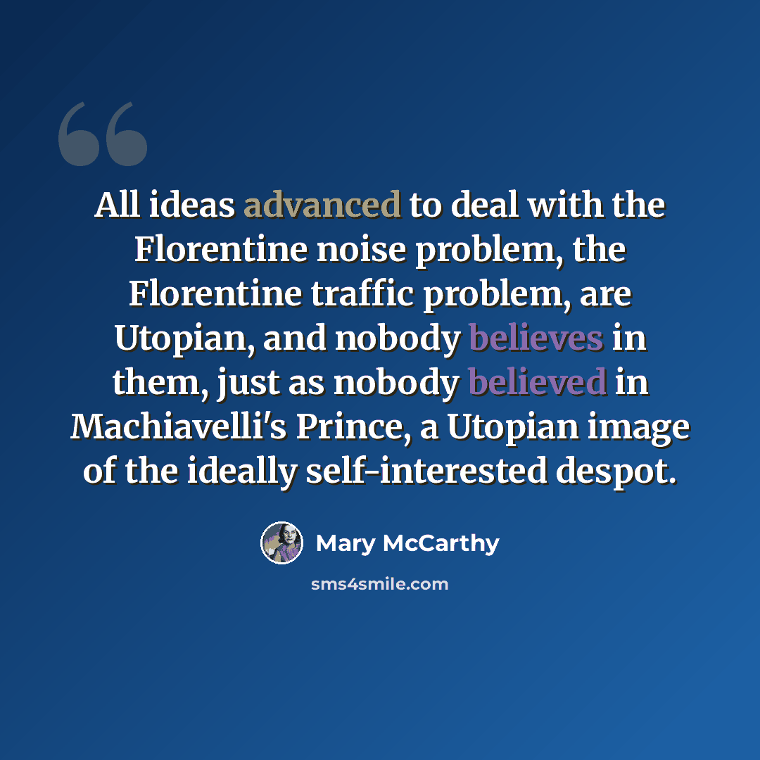 “All ideas advanced to deal with the Florentine noise problem, the Florentine traffic problem, are Utopian, and nobody believes in them, just as nobody believed in Machiavelli's Prince, a Utopian image of the ideally self-interested despot.” quote by Mary McCarthy