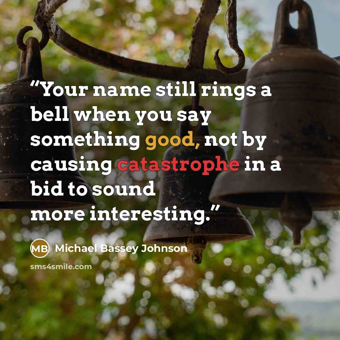 “Your name still rings a bell when you say something good, not by causing catastrophe in a bid to sound more interesting.” quote by Michael Bassey Johnson