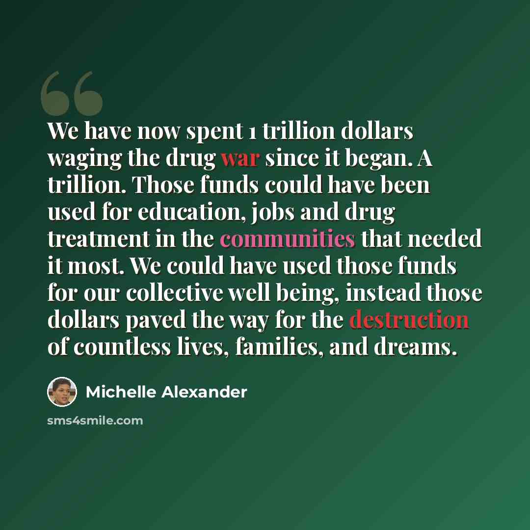 “We have now spent 1 trillion dollars waging the drug war since it began. A trillion. Those funds could have been used for education, jobs and drug treatment in the communities that needed it most. We could have used those funds for our collective well being, instead those dollars paved the way for…” quote by Michelle Alexander