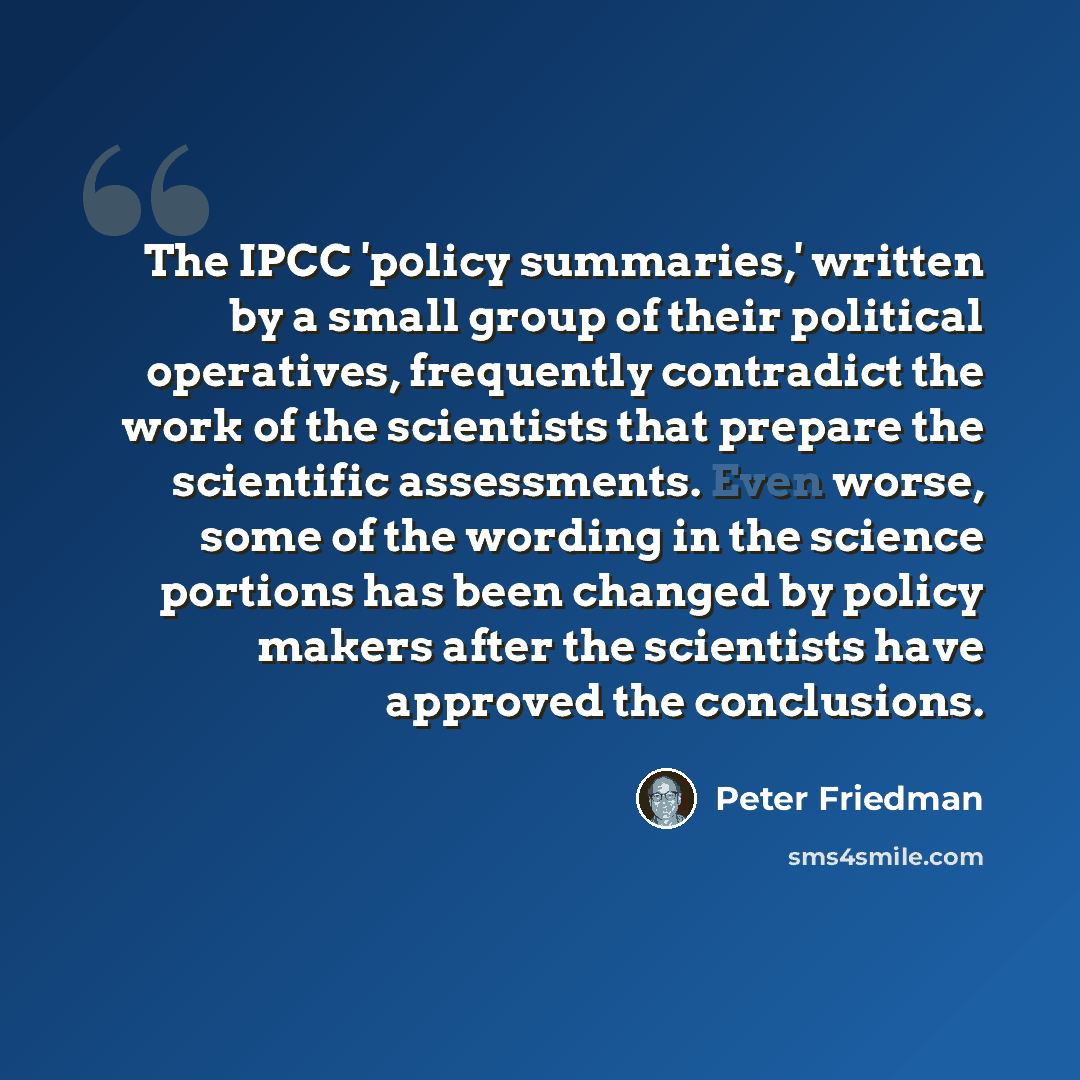 “The IPCC 'policy summaries,' written by a small group of their political operatives, frequently contradict the work of the scientists that prepare the scientific assessments. Even worse, some of the wording in the science portions has been changed by policy makers after the scientists have…” quote by Peter Friedman