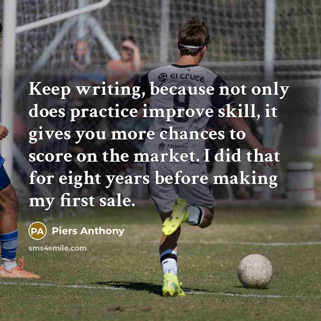 “Keep writing, because not only does practice improve skill, it gives you more chances to score on the market. I did that for eight years before making my first sale.” quote by Piers Anthony