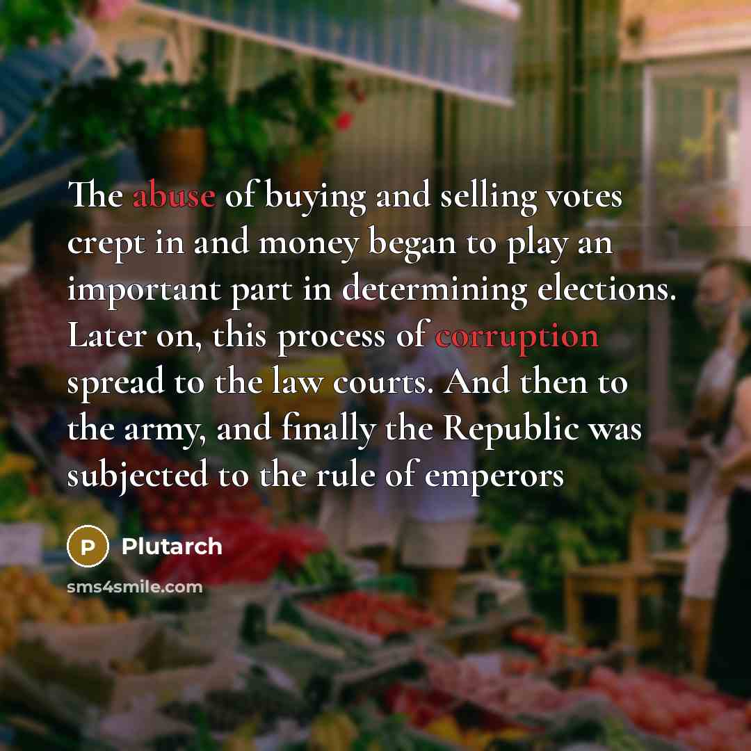 “The abuse of buying and selling votes crept in and money began to play an important part in determining elections. Later on, this process of corruption spread to the law courts. And then to the army, and finally the Republic was subjected to the rule of emperors” quote by Plutarch