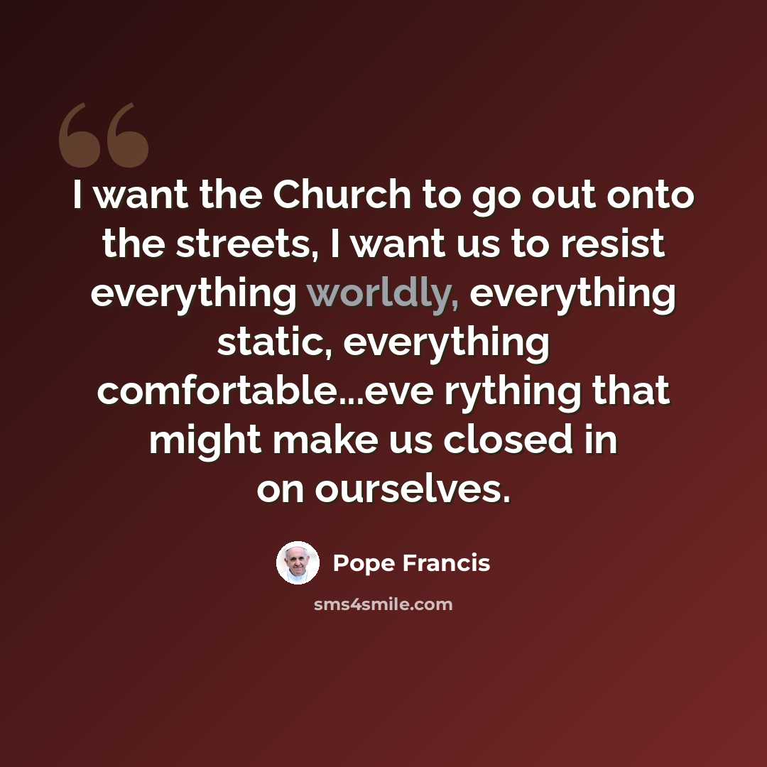“I want the Church to go out onto the streets, I want us to resist everything worldly, everything static, everything comfortable...eve rything that might make us closed in on ourselves.” quote by Pope Francis