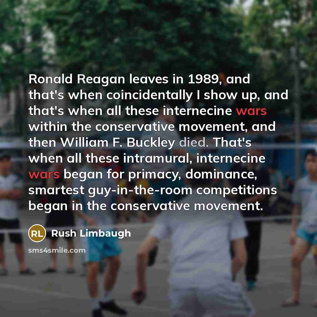 “Ronald Reagan leaves in 1989, and that's when coincidentally I show up, and that's when all these internecine wars within the conservative movement, and then William F. Buckley died. That's when all these intramural, internecine wars began for primacy, dominance, smartest guy-in-the-room…” quote by Rush Limbaugh