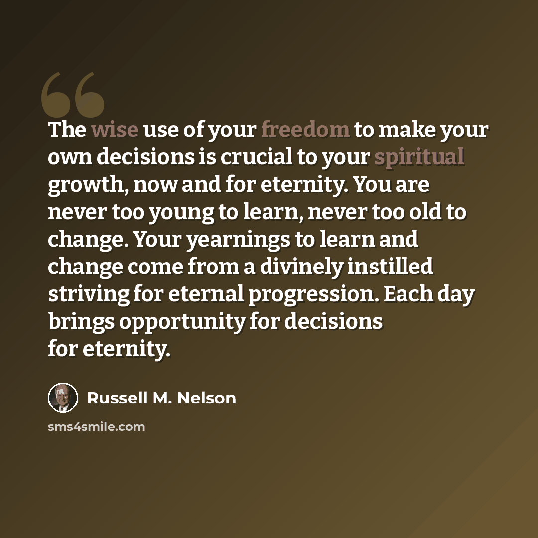 “The wise use of your freedom to make your own decisions is crucial to your spiritual growth, now and for eternity. You are never too young to learn, never too old to change. Your yearnings to learn and change come from a divinely instilled striving for eternal progression. Each day brings…” quote by Russell M. Nelson