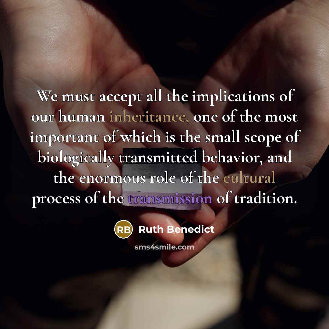 “We must accept all the implications of our human inheritance, one of the most important of which is the small scope of biologically transmitted behavior, and the enormous role of the cultural process of the transmission of tradition.” quote by Ruth Benedict