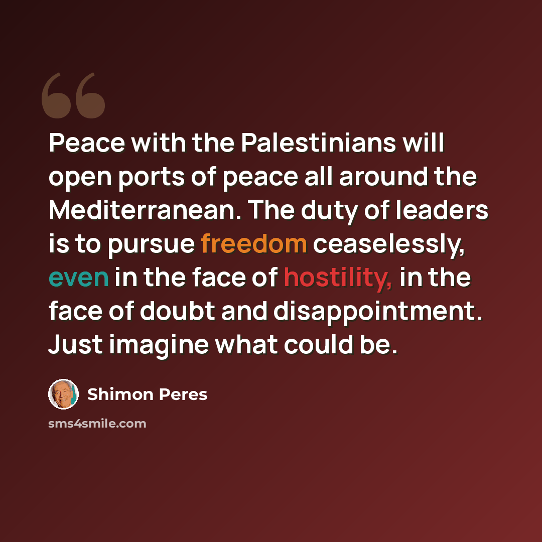 “Peace with the Palestinians will open ports of peace all around the Mediterranean. The duty of leaders is to pursue freedom ceaselessly, even in the face of hostility, in the face of doubt and disappointment. Just imagine what could be.” quote by Shimon Peres