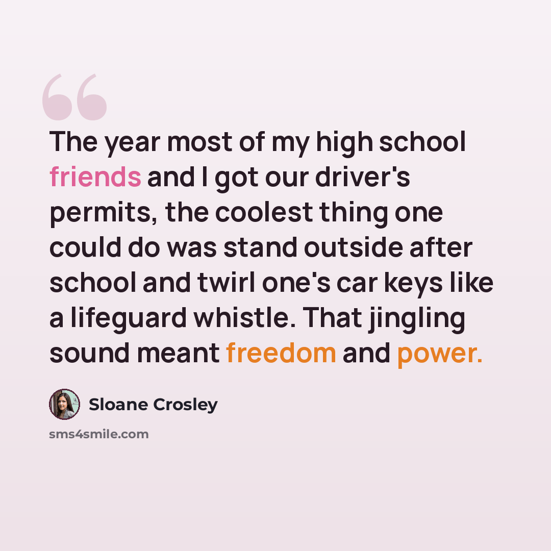 “The year most of my high school friends and I got our driver's permits, the coolest thing one could do was stand outside after school and twirl one's car keys like a lifeguard whistle. That jingling sound meant freedom and power.” quote by Sloane Crosley