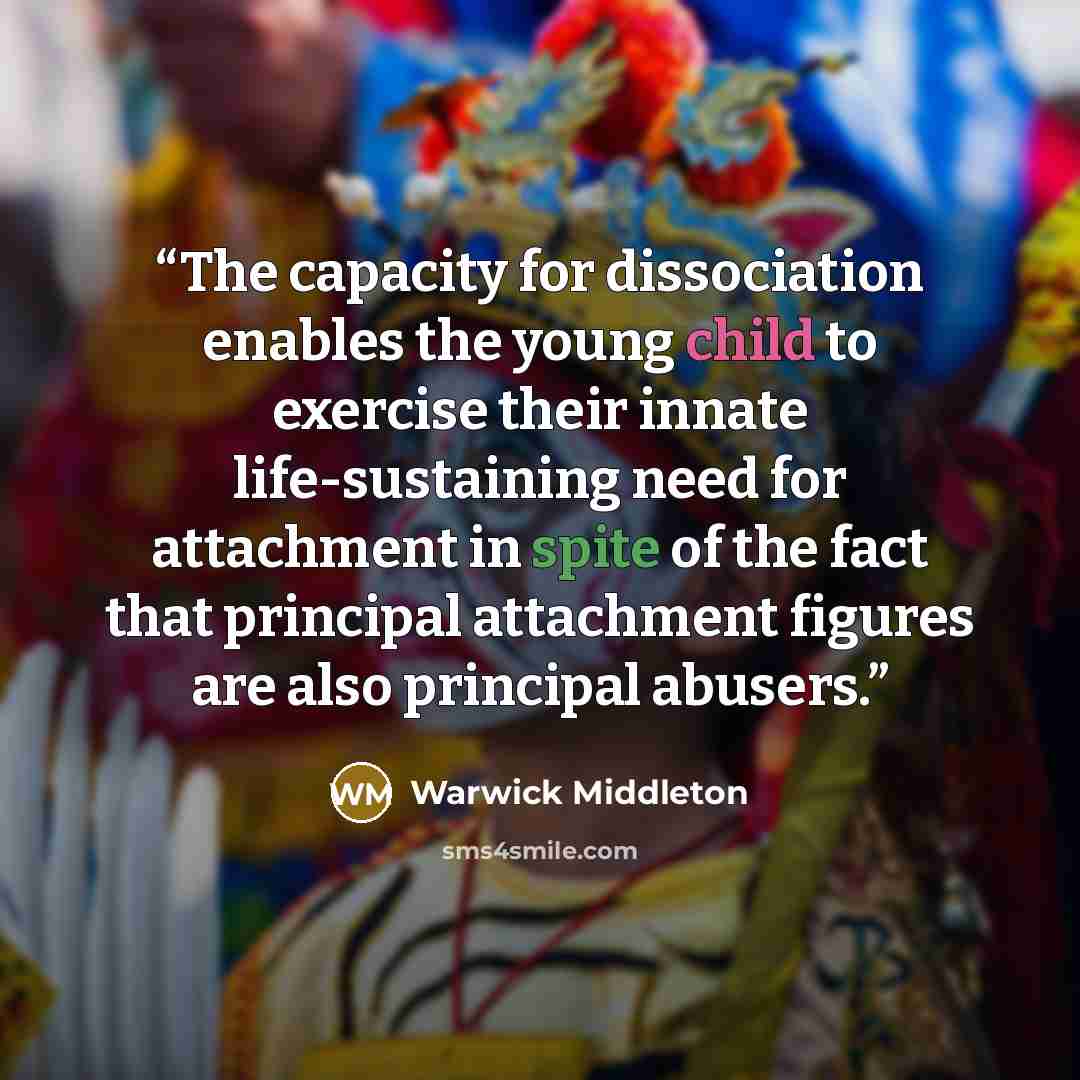 “The capacity for dissociation enables the young child to exercise their innate life-sustaining need for attachment in spite of the fact that principal attachment figures are also principal abusers.” quote by Warwick Middleton