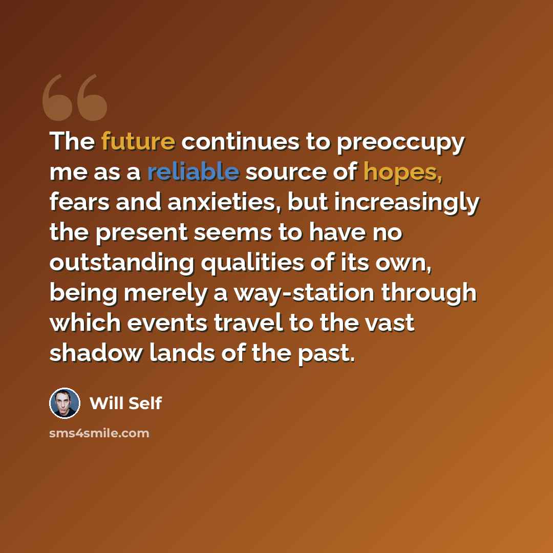“The future continues to preoccupy me as a reliable source of hopes, fears and anxieties, but increasingly the present seems to have no outstanding qualities of its own, being merely a way-station through which events travel to the vast shadow lands of the past.” quote by Will Self