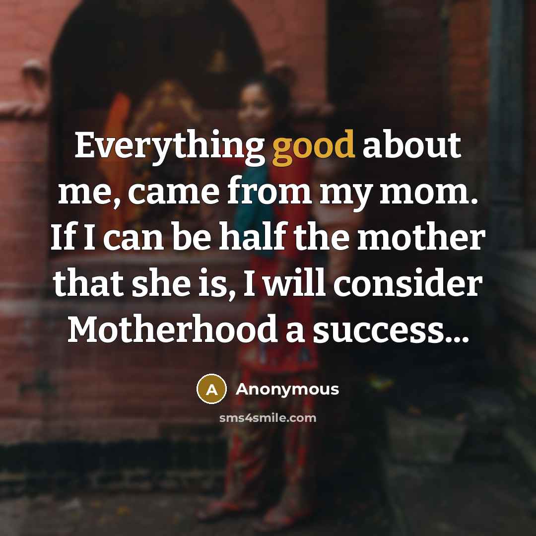 “Everything good about me, came from my mom. If I can be half the mother that she is, I will consider Motherhood a success...” quote by Anonymous