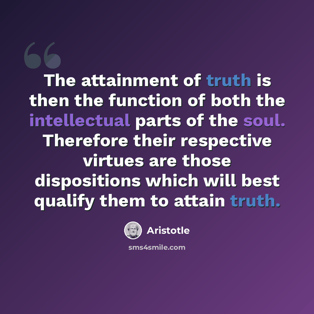 “The attainment of truth is then the function of both the intellectual parts of the soul. Therefore their respective virtues are those dispositions which will best qualify them to attain truth.” quote by Aristotle