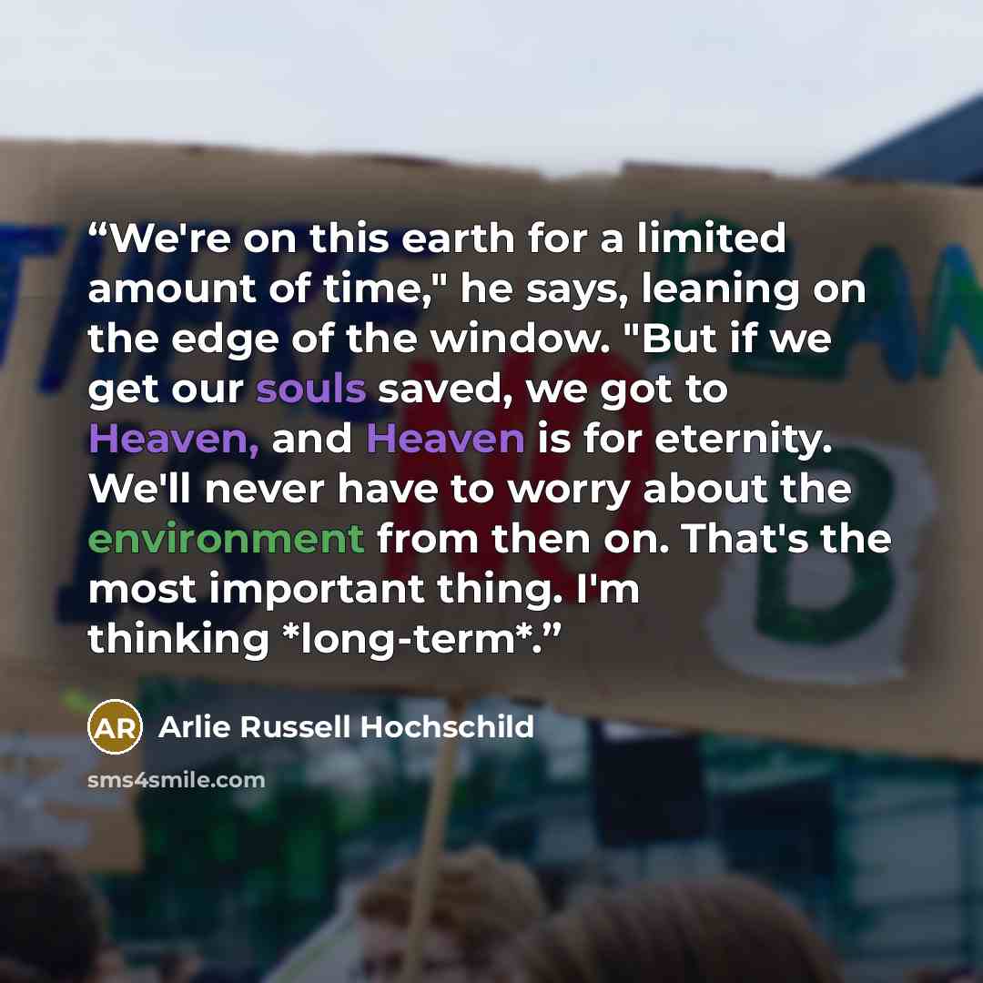 “We're on this earth for a limited amount of time," he says, leaning on the edge of the window. "But if we get our souls saved, we got to Heaven, and Heaven is for eternity. We'll never have to worry about the environment from then on. That's the most important thing. I'm thinking *long-term*.” quote by Arlie Russell Hochschild