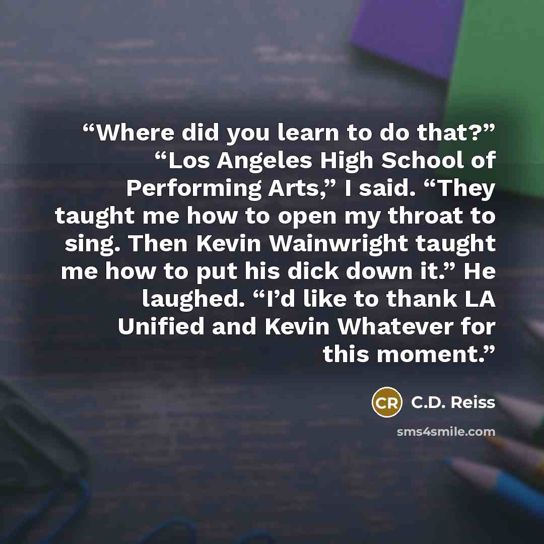 “Where did you learn to do that?” “Los Angeles High School of Performing Arts,” I said. “They taught me how to open my throat to sing. Then Kevin Wainwright taught me how to put his dick down it.” He laughed. “I’d like to thank LA Unified and Kevin Whatever for this moment.” quote by C.D. Reiss