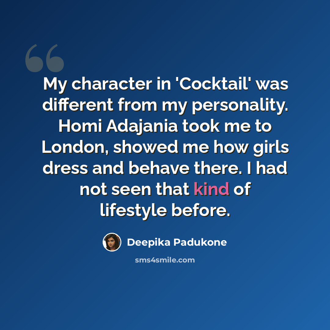 “My character in 'Cocktail' was different from my personality. Homi Adajania took me to London, showed me how girls dress and behave there. I had not seen that kind of lifestyle before.” quote by Deepika Padukone