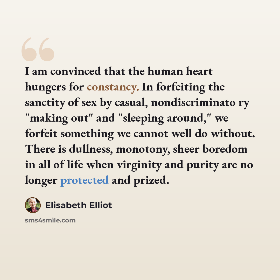 “I am convinced that the human heart hungers for constancy. In forfeiting the sanctity of sex by casual, nondiscriminato ry "making out" and "sleeping around," we forfeit something we cannot well do without. There is dullness, monotony, sheer boredom in all of life when virginity and purity are no…” quote by Elisabeth Elliot