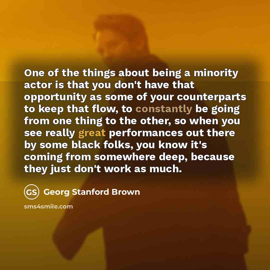 “One of the things about being a minority actor is that you don't have that opportunity as some of your counterparts to keep that flow, to constantly be going from one thing to the other, so when you see really great performances out there by some black folks, you know it's coming from somewhere…” quote by Georg Stanford Brown