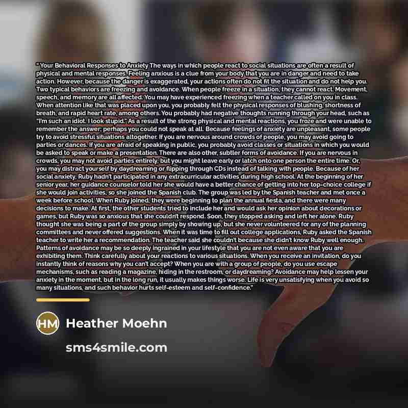 “Your Behavioral Responses to Anxiety The ways in which people react to social situations are often a result of physical and mental responses. Feeling anxious is a clue from your body that you are in danger and need to take action. However, because the danger is exaggerated, your actions often do…” quote by Heather Moehn