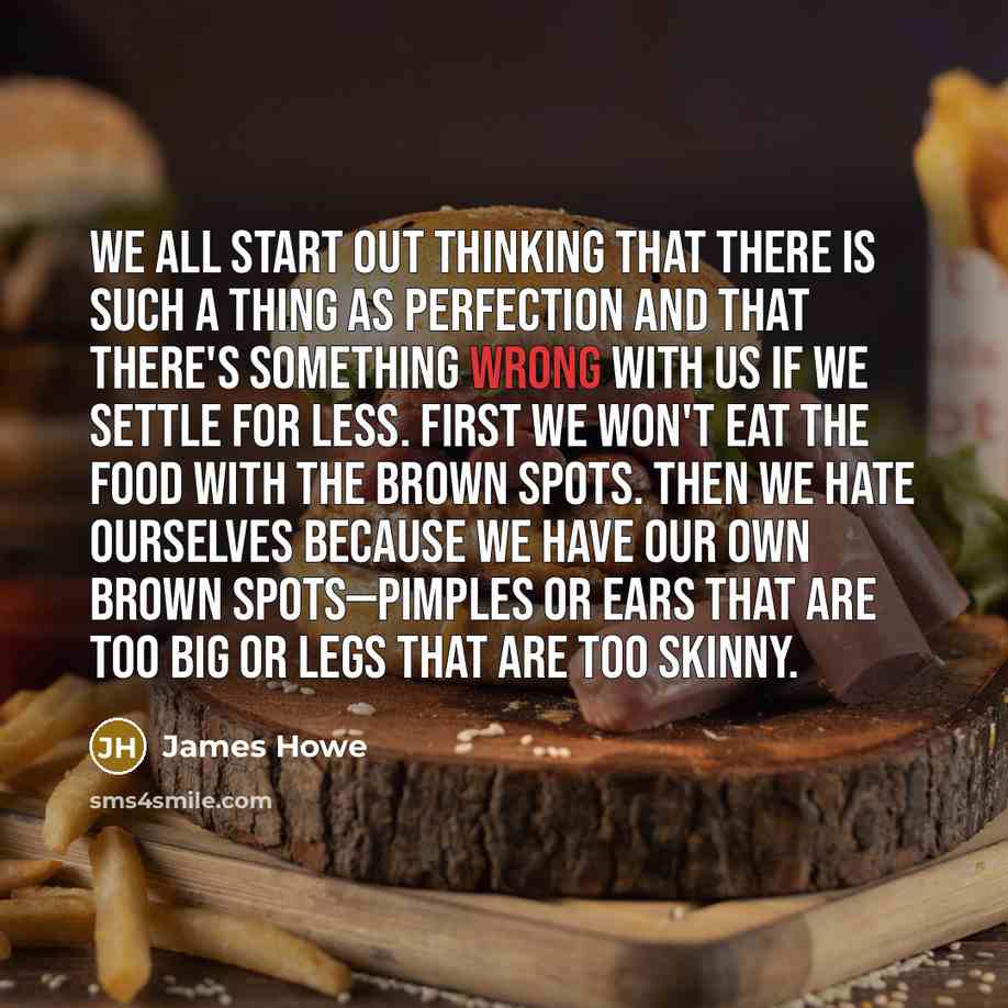 “We all start out thinking that there is such a thing as perfection and that there's something wrong with us if we settle for less. First we won't eat the food with the brown spots. Then we hate ourselves because we have our own brown spots—pimples or ears that are too big or legs that are too…” quote by James Howe