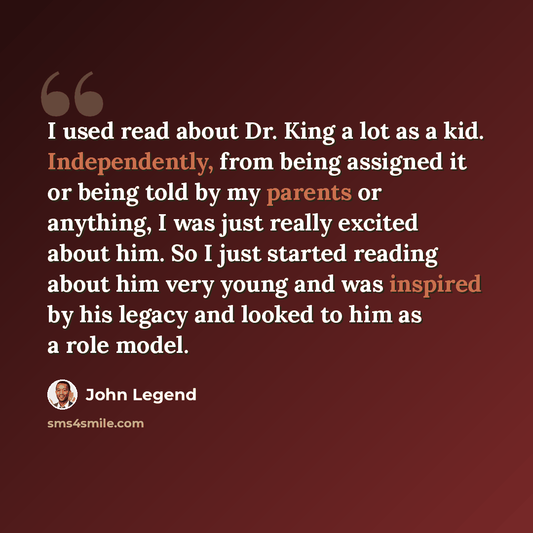 “I used read about Dr. King a lot as a kid. Independently, from being assigned it or being told by my parents or anything, I was just really excited about him. So I just started reading about him very young and was inspired by his legacy and looked to him as a role model.” quote by John Legend