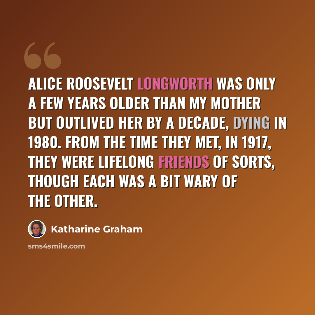 “Alice Roosevelt Longworth was only a few years older than my mother but outlived her by a decade, dying in 1980. From the time they met, in 1917, they were lifelong friends of sorts, though each was a bit wary of the other.” quote by Katharine Graham