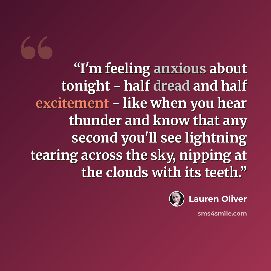 “I'm feeling anxious about tonight - half dread and half excitement - like when you hear thunder and know that any second you'll see lightning tearing across the sky, nipping at the clouds with its teeth.” quote by Lauren Oliver