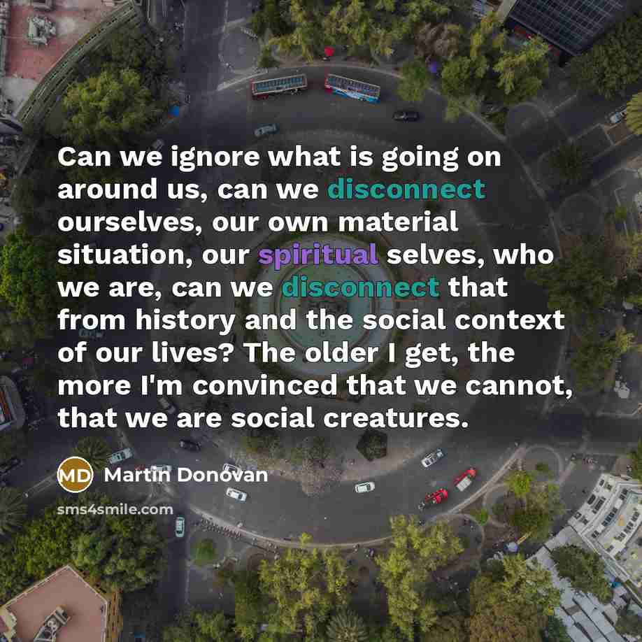 “Can we ignore what is going on around us, can we disconnect ourselves, our own material situation, our spiritual selves, who we are, can we disconnect that from history and the social context of our lives? The older I get, the more I'm convinced that we cannot, that we are social creatures.” quote by Martin Donovan