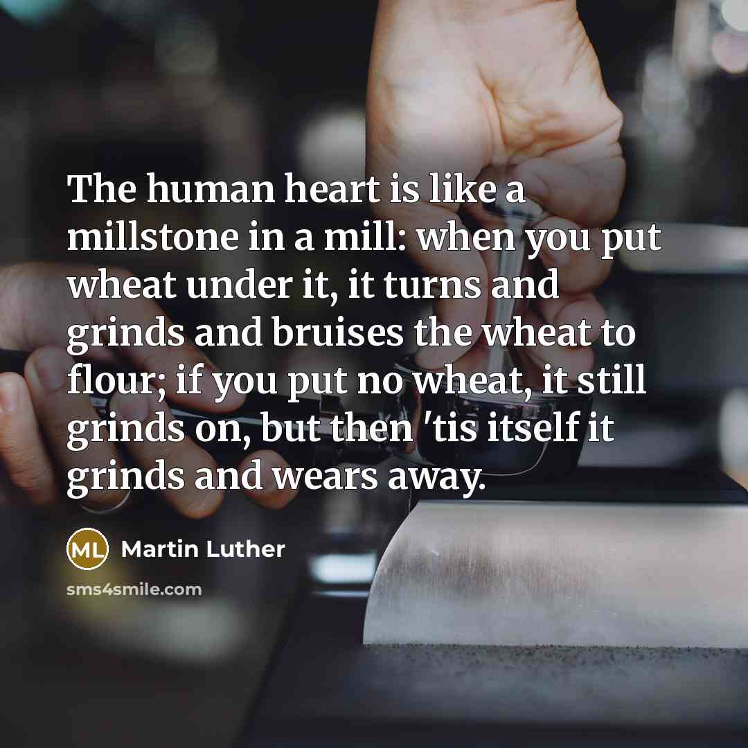 “The human heart is like a millstone in a mill: when you put wheat under it, it turns and grinds and bruises the wheat to flour; if you put no wheat, it still grinds on, but then 'tis itself it grinds and wears away.” quote by Martin Luther