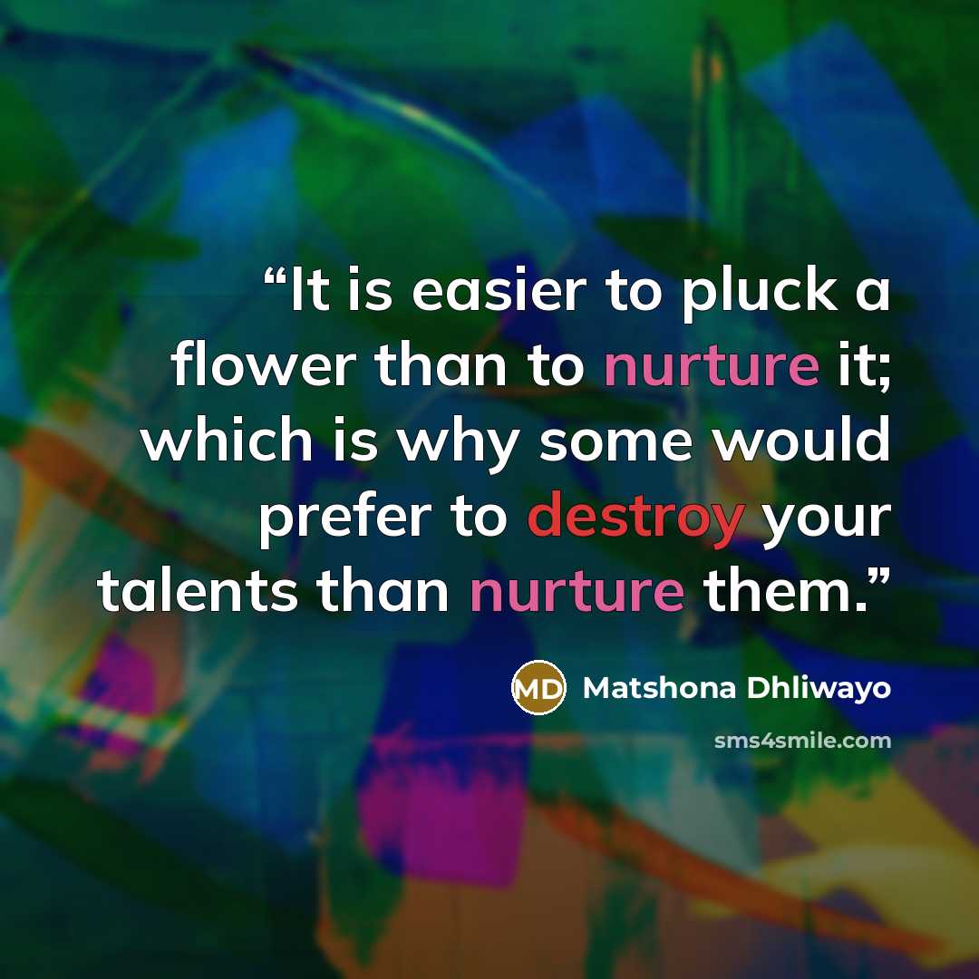 “It is easier to pluck a flower than to nurture it; which is why some would prefer to destroy your talents than nurture them.” quote by Matshona Dhliwayo