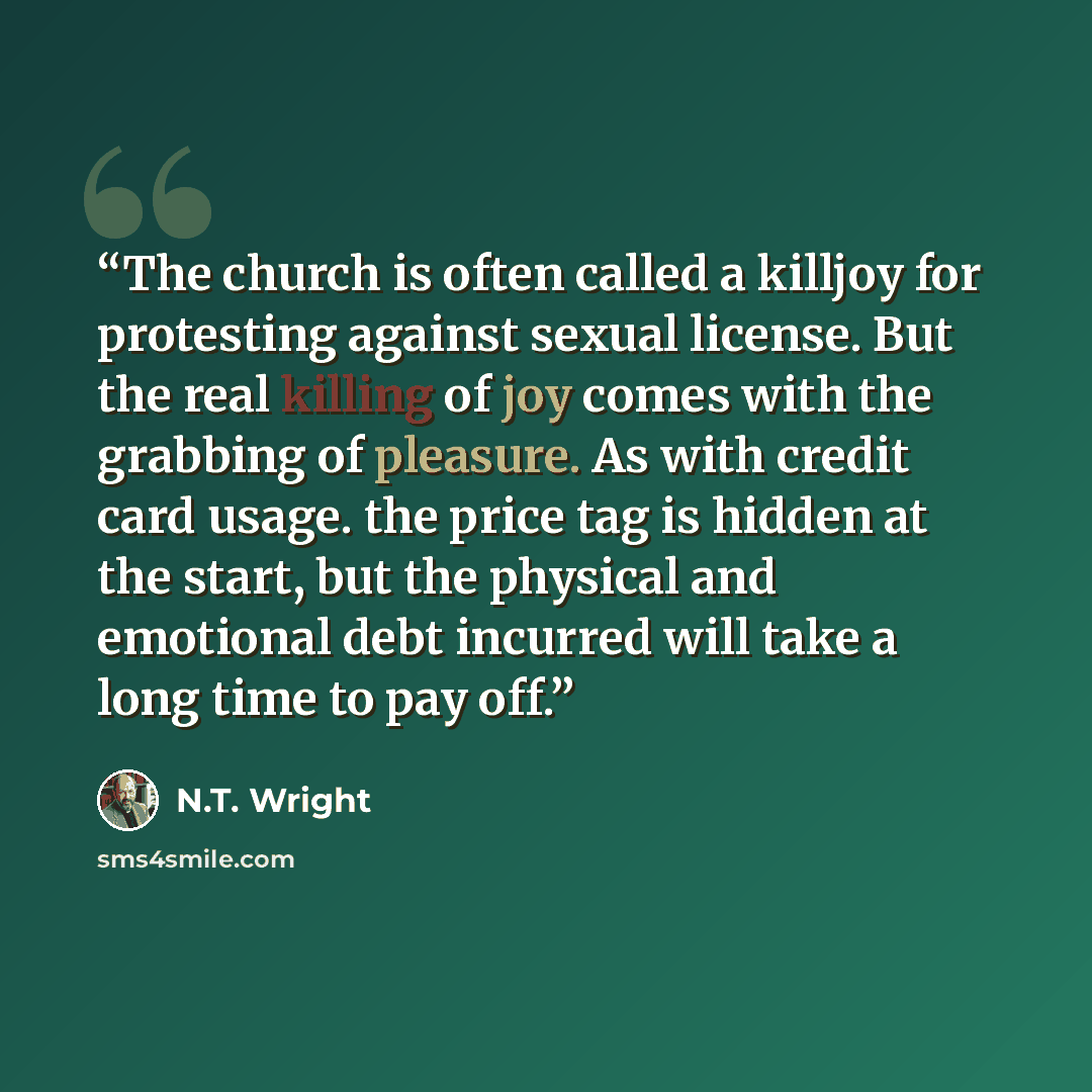 “The church is often called a killjoy for protesting against sexual license. But the real killing of joy comes with the grabbing of pleasure. As with credit card usage. the price tag is hidden at the start, but the physical and emotional debt incurred will take a long time to pay off.” quote by N.T. Wright