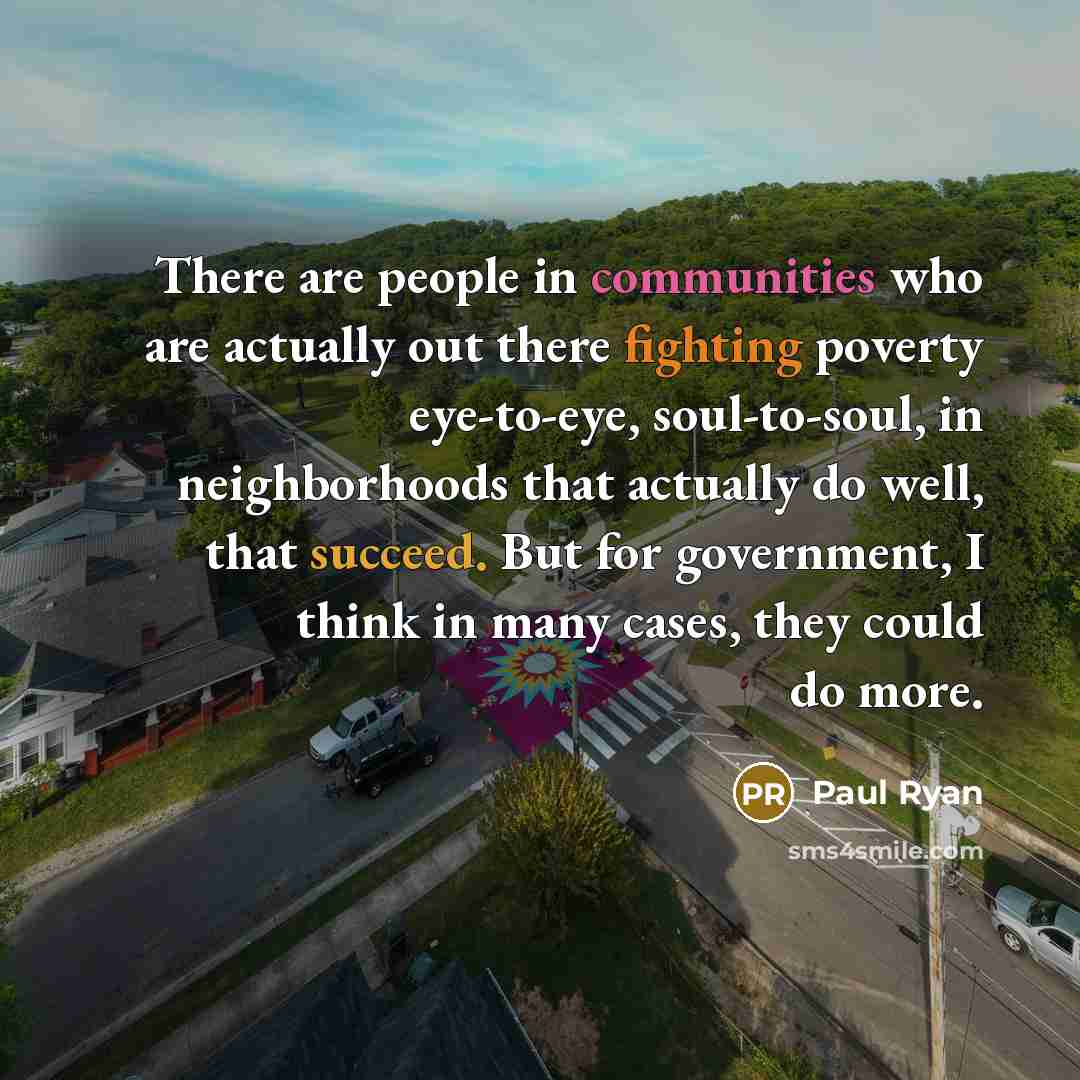 “There are people in communities who are actually out there fighting poverty eye-to-eye, soul-to-soul, in neighborhoods that actually do well, that succeed. But for government, I think in many cases, they could do more.” quote by Paul Ryan