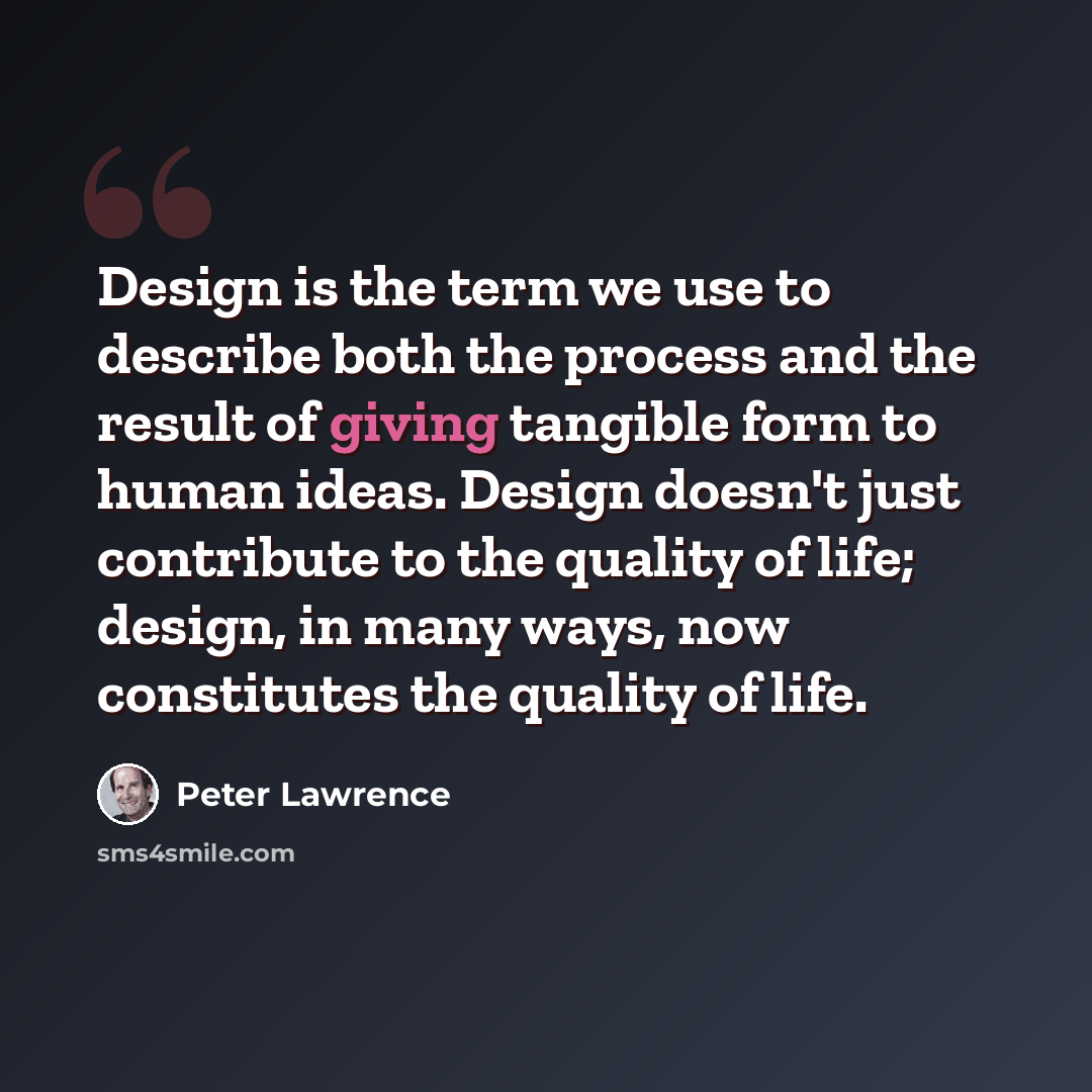 “Design is the term we use to describe both the process and the result of giving tangible form to human ideas. Design doesn't just contribute to the quality of life; design, in many ways, now constitutes the quality of life.” quote by Peter Lawrence