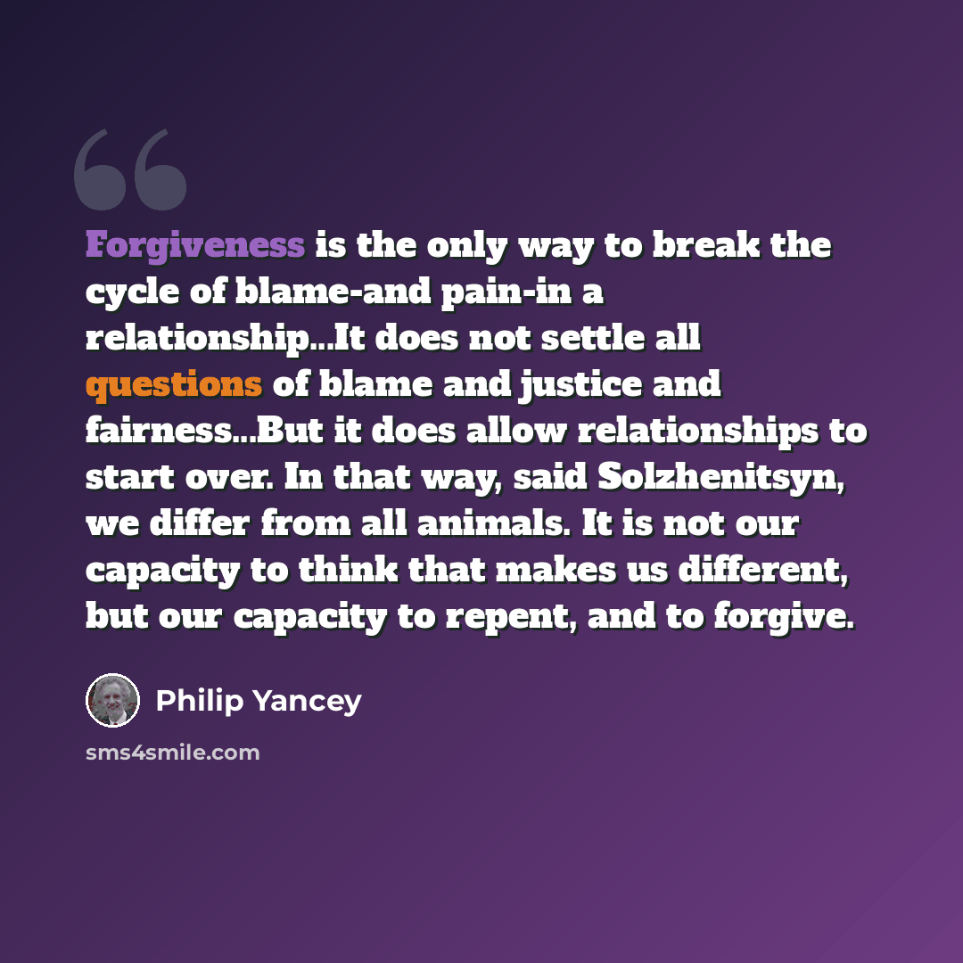 “Forgiveness is the only way to break the cycle of blame-and pain-in a relationship...It does not settle all questions of blame and justice and fairness...But it does allow relationships to start over. In that way, said Solzhenitsyn, we differ from all animals. It is not our capacity to think that…” quote by Philip Yancey