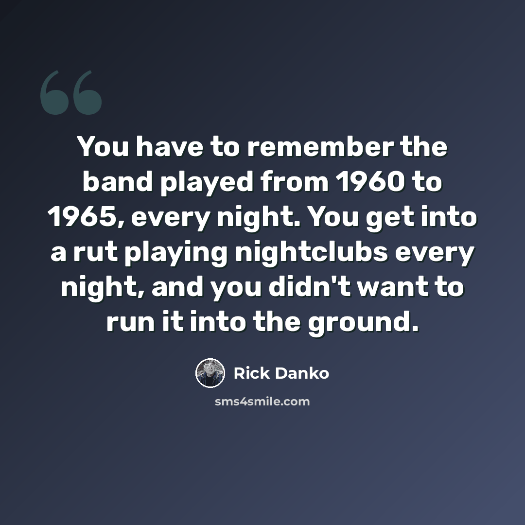“You have to remember the band played from 1960 to 1965, every night. You get into a rut playing nightclubs every night, and you didn't want to run it into the ground.” quote by Rick Danko