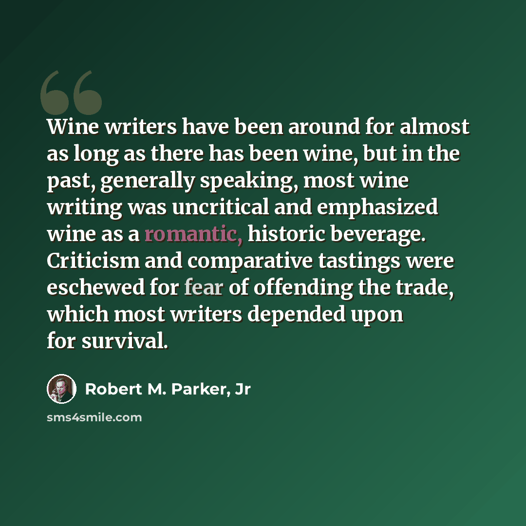 “Wine writers have been around for almost as long as there has been wine, but in the past, generally speaking, most wine writing was uncritical and emphasized wine as a romantic, historic beverage. Criticism and comparative tastings were eschewed for fear of offending the trade, which most writers…” quote by Robert M. Parker, Jr