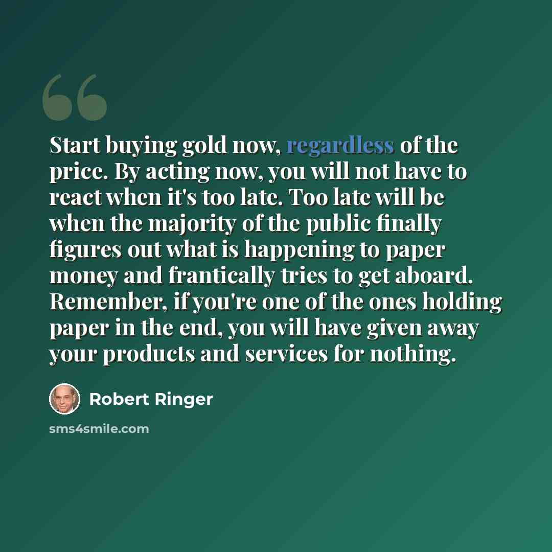 “Start buying gold now, regardless of the price. By acting now, you will not have to react when it's too late. Too late will be when the majority of the public finally figures out what is happening to paper money and frantically tries to get aboard. Remember, if you're one of the ones holding paper…” quote by Robert Ringer