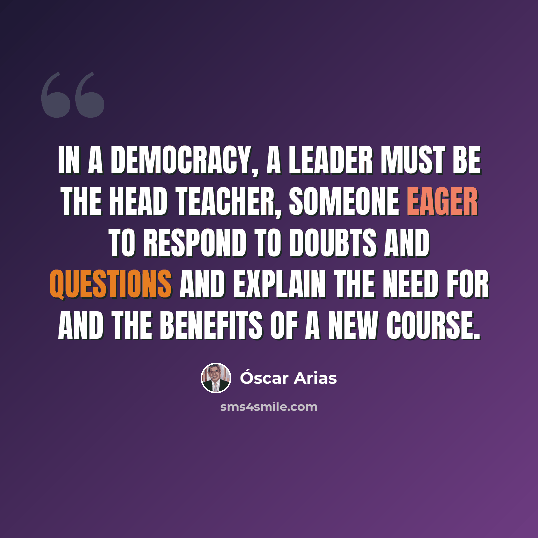 “In a democracy, a leader must be the head teacher, someone eager to respond to doubts and questions and explain the need for and the benefits of a new course.” quote by Óscar Arias