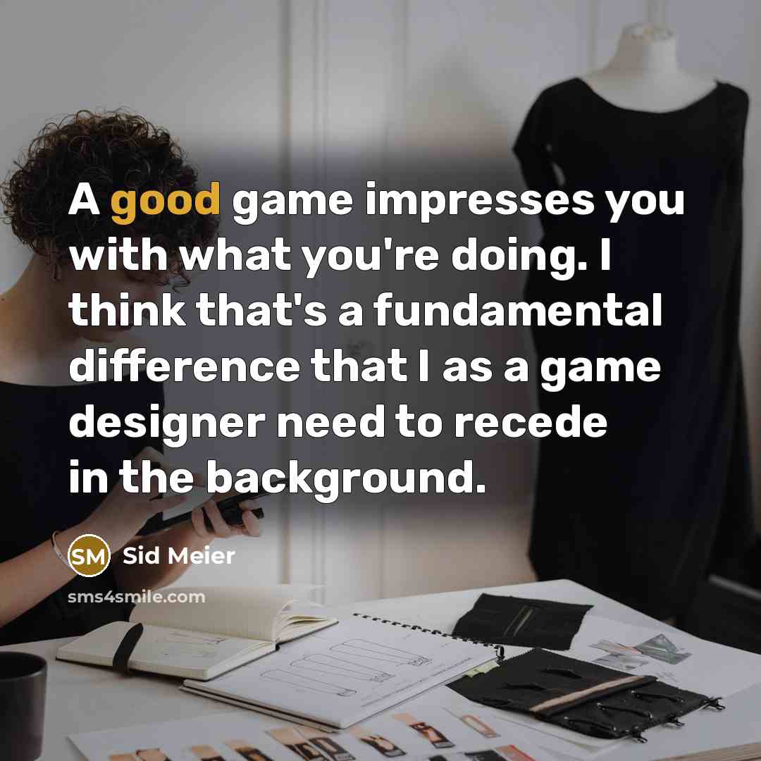 “A good game impresses you with what you're doing. I think that's a fundamental difference that I as a game designer need to recede in the background.” quote by Sid Meier