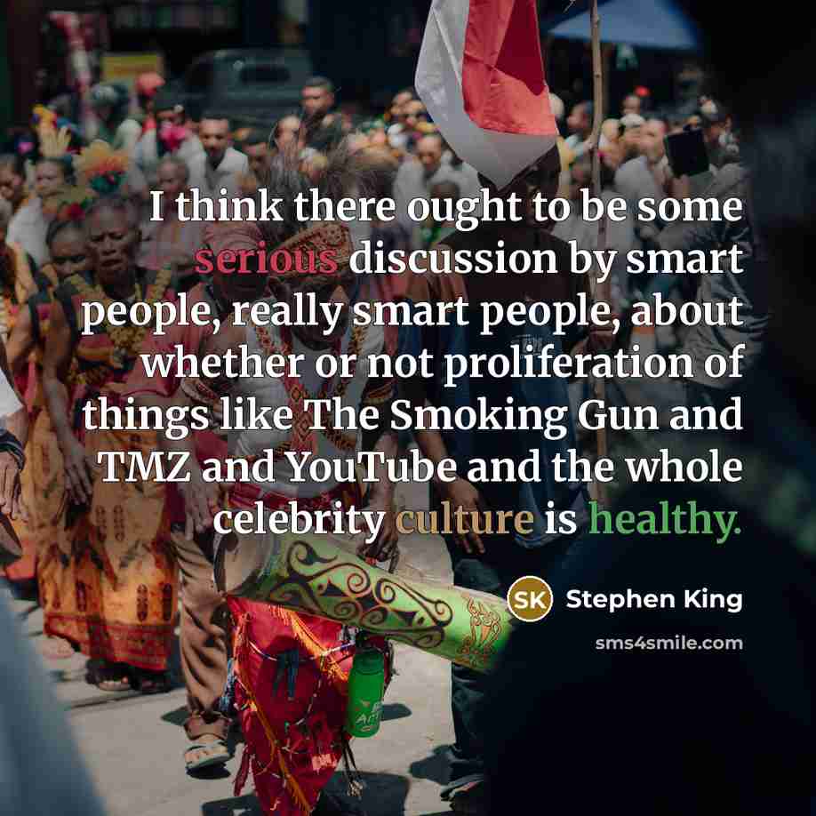 “I think there ought to be some serious discussion by smart people, really smart people, about whether or not proliferation of things like The Smoking Gun and TMZ and YouTube and the whole celebrity culture is healthy.” quote by Stephen King