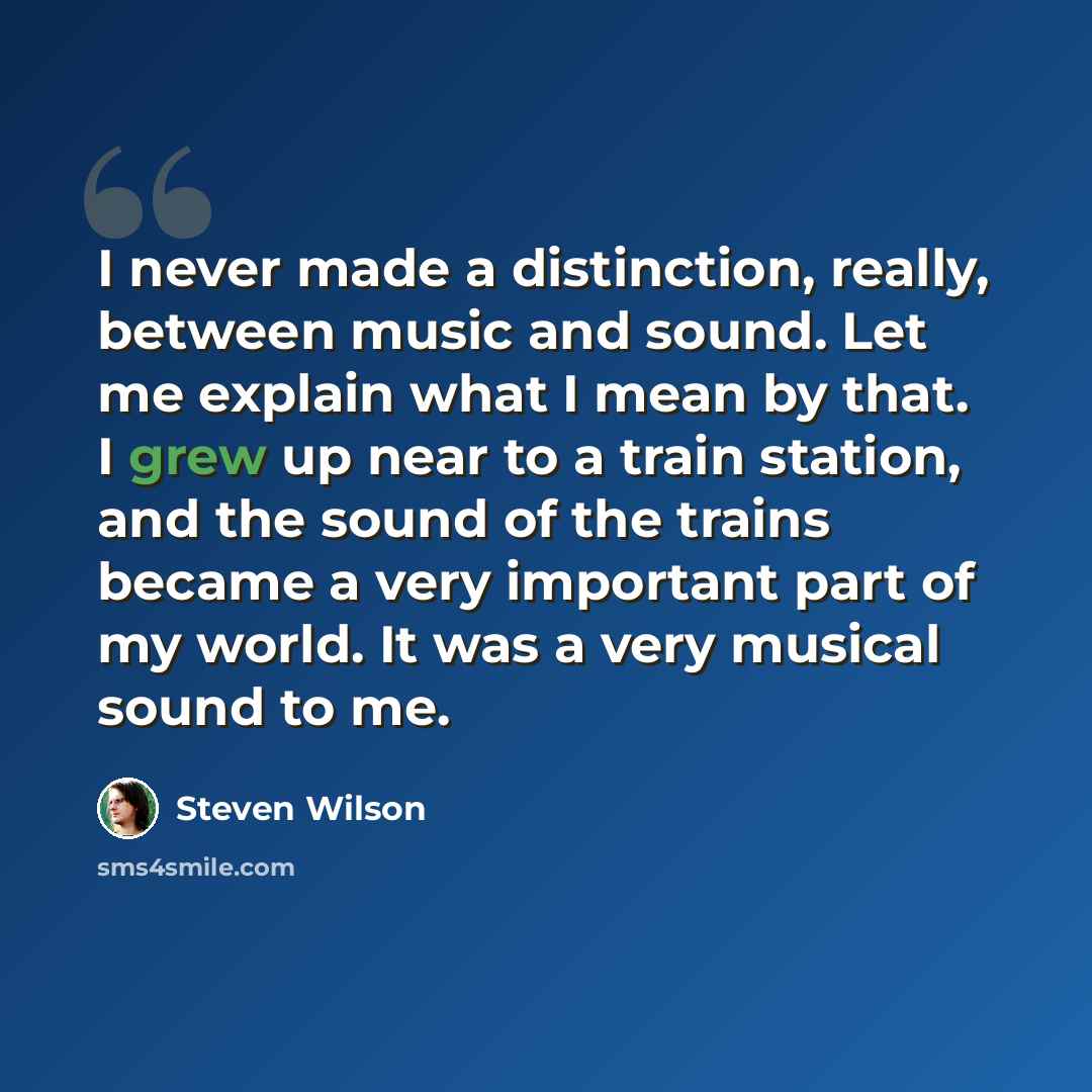 “I never made a distinction, really, between music and sound. Let me explain what I mean by that. I grew up near to a train station, and the sound of the trains became a very important part of my world. It was a very musical sound to me.” quote by Steven Wilson