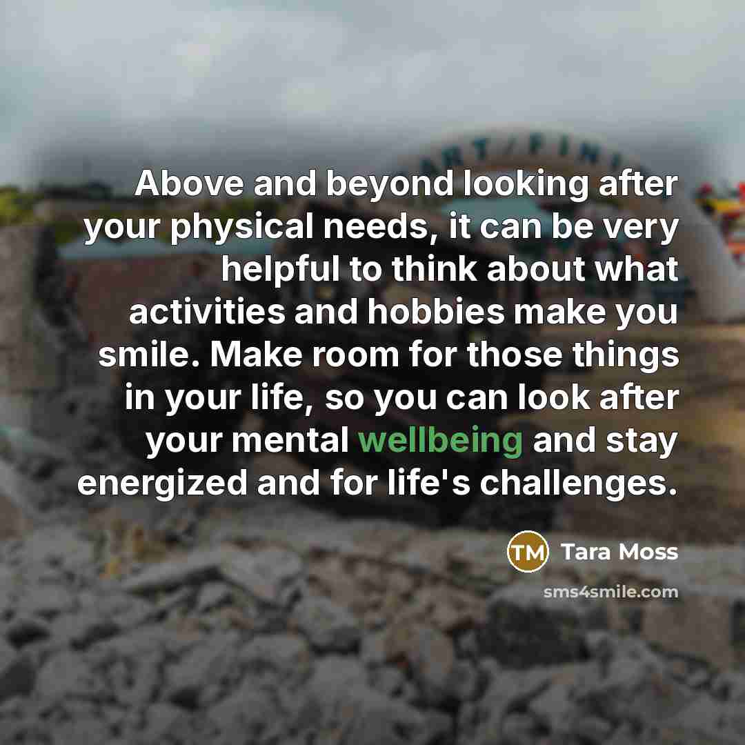 “Above and beyond looking after your physical needs, it can be very helpful to think about what activities and hobbies make you smile. Make room for those things in your life, so you can look after your mental wellbeing and stay energized and for life's challenges.” quote by Tara Moss