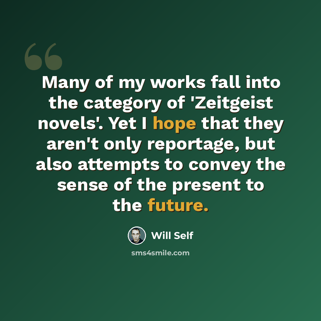 “Many of my works fall into the category of 'Zeitgeist novels'. Yet I hope that they aren't only reportage, but also attempts to convey the sense of the present to the future.” quote by Will Self