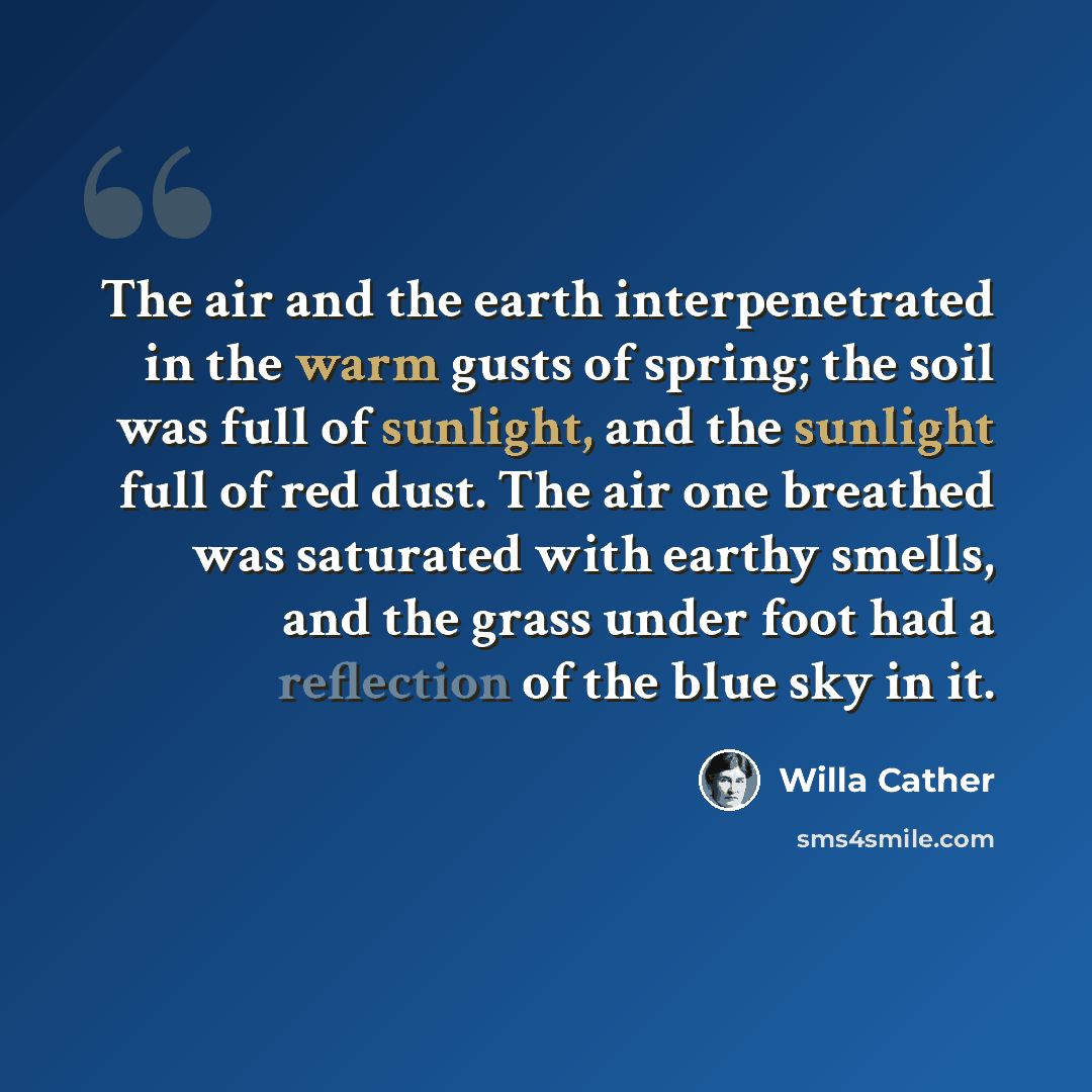 “The air and the earth interpenetrated in the warm gusts of spring; the soil was full of sunlight, and the sunlight full of red dust. The air one breathed was saturated with earthy smells, and the grass under foot had a reflection of the blue sky in it.” quote by Willa Cather